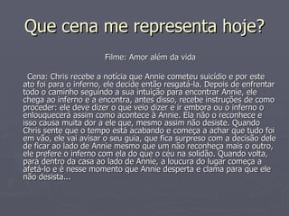 Que cena me representa hoje? Filme: Amor além da vida Cena: Chris recebe a notícia que Annie cometeu suicídio e por este ato foi para o inferno, ele decide então resgatá-la. Depois de enfrentar todo o caminho seguindo a sua intuição para encontrar Annie, ele chega ao inferno e a encontra, antes disso, recebe instruções de como proceder: ele deve dizer o que veio dizer e ir embora ou o inferno o enlouquecerá assim como acontece à Annie. Ela não o reconhece e isso causa muita dor a ele que, mesmo assim não desiste. Quando Chris sente que o tempo está acabando e começa a achar que tudo foi em vão, ele vai avisar o seu guia, que fica surpreso com a decisão dele de ficar ao lado de Annie mesmo que um não reconheça mais o outro, ele prefere o inferno com ela do que o céu na solidão. Quando volta, para dentro da casa ao lado de Annie, a loucura do lugar começa a afetá-lo e é nesse momento que Annie desperta e clama para que ele não desista... 