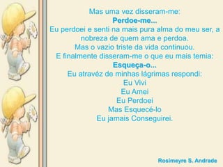 Mas uma vez disseram-me:
                   Perdoe-me...
Eu perdoei e senti na mais pura alma do meu ser, a
         nobreza de quem ama e perdoa.
       Mas o vazio triste da vida continuou.
 E finalmente disseram-me o que eu mais temia:
                   Esqueça-o...
     Eu atravéz de minhas lágrimas respondi:
                      Eu Vivi
                      Eu Amei
                    Eu Perdoei
                 Mas Esquecé-lo
              Eu jamais Conseguirei.




                               Rosimeyre S. Andrade
 