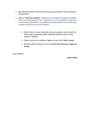  Que soluções técnico-científicas foram aqui apresentadas e que são factores
de esperança?
 Sobre a “linha de comando”, defende-se uma ditadura? É possível combater
esta crise em democracia? Tem a democracia “armas” políticas e socias para
ser eficiente? A liberdade é um problema ou pelo contrário tem virtudes que
se podem aproveitar para este combate?
 Devem focar no vosso texto pelo menos os aspetos a azul: partem da
informação do programa (pela ordem que quiserem) para a vossa
análise e reflexão
 Podem conversar ao telefone, ligarem-se por mail e fazer a pares
 Os textos devem chegar ao meu mail sexta-feira próxima a seguir ao
almoço
Bom trabalho!
Isabel Isidoro
 