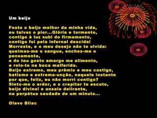 Um beijo
Foste o beijo melhor da minha vida,
ou talvez o pior...Glória e tormento,
contigo à luz subi do firmamento,
contigo fui pela infernal descida!
Morreste, e o meu desejo não te olvida:
queimas-me o sangue, enches-me o
pensamento,
e do teu gosto amargo me alimento,
e rolo-te na boca malferida.
Beijo extremo, meu prêmio e meu castigo,
batismo e extrema-unção, naquele instante
por que, feliz, eu não morri contigo?
Sinto-me o ardor, e o crepitar te escuto,
beijo divino! e anseio delirante,
na perpétua saudade de um minuto...
Olavo Bilac
 