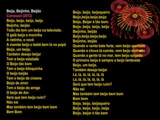 Beijo, Beijinho, Beijão
Carrossel (2012)
Beijo, beijo, beijo, beijo
Beijnho, beijão
Todo dia tem um beijo na televisão.
O galã beija a mocinha
A netinha, o vovô
A mamãe beija o bebê bem lá no popô
Beijo, um beijo,
Também desejo beijar
Tem o beijo estalado
O Beijo tão bom
Tem o beijo bitoquinha
O beijo beijão
Tem o beijo de cinema
Beijo de amor
Tem o beijo do amigo
O beijo de dor.
Será que tem beijo ruim?
Não sei
Mas também tem beijo bem bom
Bem Bom
Beijo, beijo, beijoqueiro
Beijo,beijo,beijo,beijo
Beijo, Beijar é tão bom.
Beijo, beijo, beijo, beijo
Beijinho, beijão
Beijo,beijo,beijo,beijo
Beijinho, beijão
Quando o vento bate forte, vem beijo apertado
Quando a chuva tá caindo, vem beijo molhado
Quando a gente tá no mar, tem beijo salgado
O primeiro beijo é sempre o beijo lembrado
Beijo, um beijo,
Também desejo beijar
Lá, lá, lá, lá, lá, lá, lá
Lá, lá, lá, lá, lá, lá, lá
Será que tem beijo ruim?
Não sei
Mas também tem beijo bem bom
Bom bom
Beijo, beijo, beijoqueiro
Beijo, beijo, beijo, beijo
Beijo, beijar é tão bom
 