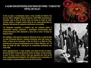 A ALMA ENCANTADORA DAS RUAS DE PARIS: “O BEIJO DO
HÔTEL DE VILLE”.
A foto ao lado, é considerada como a mais vendida da história. No
ano de 1950 o fotógrafo Robert Doisneau (1912-1994) encontrava-se
tomando café na Rue de Rivoli, bem em frente ao Hotel de Ville,
quando captou a imagem (assim dizia) de um casal apaixonado se
beijando intensamente, enquanto caminhavam na multidão.
Tal fotografia completou o trabalho que ele realizava sobre o
romantismo francês, ilustrando a reportagem encomendada pela
revista Americana LIFE, batizando a cena com o nome “O beijo do
Hotel de Ville“.
Na realidade, a foto não foi ocasional. Doisneau levou o casal da foto
ao lado (Françoise Bornet e Jacques Carteaud), para três locais de
Paris: a Place de la Concorde, a Rue de Rivoli e o Hôtel de Ville,
pedindo que os dois se entrelaçassem com volúpia. Resultou, daí, “O
Beijo do Hôtel de Ville” -foto-ícone do romantismo parisiense dos
anos 1950.
Como agradecimento, o casal recebeu uma cópia da foto na época.
No ano de 2005, Françoise Bornet (a mulher do beijo), na foto ao lado,
já com 75 anos, levou a leilão a foto que guardara por mais de 50
anos, autografada pelo fotógrafo. Um milionário suíço a arrematou. O
lance chegou à impressionante marca de 155 mil euros.
 