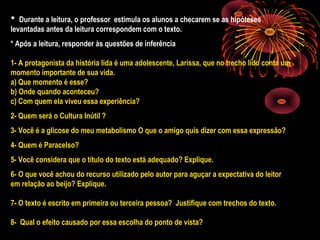 * Durante a leitura, o professor estimula os alunos a checarem se as hipóteses
levantadas antes da leitura correspondem com o texto.
* Após a leitura, responder às questões de inferência
1- A protagonista da história lida é uma adolescente, Larissa, que no trecho lido conta um
momento importante de sua vida.
a) Que momento é esse?
b) Onde quando aconteceu?
c) Com quem ela viveu essa experiência?
2- Quem será o Cultura Inútil ?
3- Você é a glicose do meu metabolismo O que o amigo quis dizer com essa expressão?
4- Quem é Paracelso?
5- Você considera que o título do texto está adequado? Explique.
6- O que você achou do recurso utilizado pelo autor para aguçar a expectativa do leitor
em relação ao beijo? Explique.
7- O texto é escrito em primeira ou terceira pessoa? Justifique com trechos do texto.
8- Qual o efeito causado por essa escolha do ponto de vista?
 