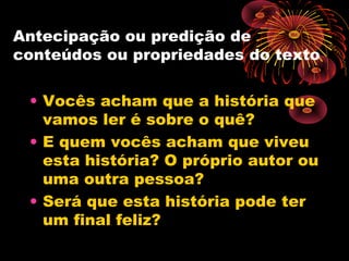 Antecipação ou predição de
conteúdos ou propriedades do texto
• Vocês acham que a história que
vamos ler é sobre o quê?
• E quem vocês acham que viveu
esta história? O próprio autor ou
uma outra pessoa?
• Será que esta história pode ter
um final feliz?
 