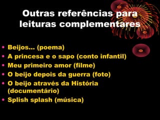Outras referências para
leituras complementares
• Beijos... (poema)
• A princesa e o sapo (conto infantil)
• Meu primeiro amor (filme)
• O beijo depois da guerra (foto)
• O beijo através da História
(documentário)
• Splish splash (música)
 
