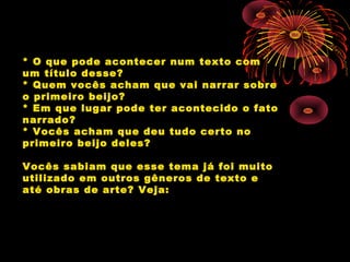 * O que pode acontecer num texto com
um título desse?
* Quem vocês acham que vai narrar sobre
o primeiro beijo?
* Em que lugar pode ter acontecido o fato
narrado?
* Vocês acham que deu tudo certo no
primeiro beijo deles?
Vocês sabiam que esse tema já foi muito
utilizado em outros gêneros de texto e
até obras de arte? Veja:
 