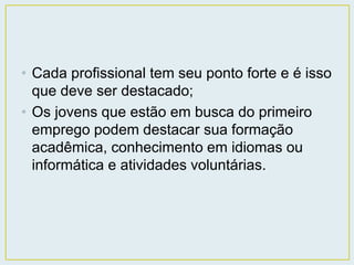 • Cada profissional tem seu ponto forte e é isso 
que deve ser destacado; 
• Os jovens que estão em busca do primeiro 
emprego podem destacar sua formação 
acadêmica, conhecimento em idiomas ou 
informática e atividades voluntárias. 
 