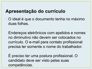 • O ideal é que o documento tenha no máximo 
duas folhas. 
Endereços eletrônicos com apelidos e nomes 
no diminutivo não devem ser colocados no 
currículo. O e-mail para contato profissional 
precisa ter somente o nome do trabalhador. 
É preciso ter uma postura profissional. O 
candidato deve ser visto pelas suas 
competências. 
