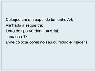 Coloque em um papel de tamanho A4; 
Alinhado à esquerda; 
Letra do tipo Verdana ou Arial; 
Tamanho 12; 
Evite colocar cores no seu currículo e imagens. 
• 
 