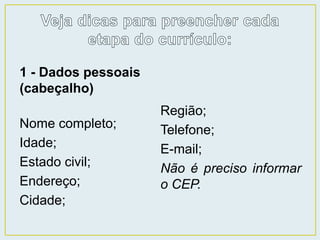 1 - Dados pessoais 
(cabeçalho) 
Nome completo; 
Idade; 
Estado civil; 
Endereço; 
Cidade; 
Região; 
Telefone; 
E-mail; 
Não é preciso informar 
o CEP. 
 