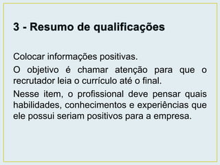 Colocar informações positivas. 
O objetivo é chamar atenção para que o 
recrutador leia o currículo até o final. 
Nesse item, o profissional deve pensar quais 
habilidades, conhecimentos e experiências que 
ele possui seriam positivos para a empresa. 
 