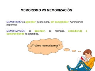 MEMORISMO es aprender, de memoria, sin comprender. Aprender de
paporreta.
MEMORISMO VS MEMORIZACIÓN
¿Y cómo memorizamos?
MEMORIZACIÓN es aprender, de memoria, entendiendo o
comprendiendo lo aprendido.
 