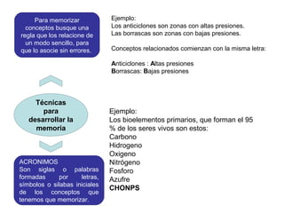 Técnicas
para
desarrollar la
memoria
Para memorizar
conceptos busque una
regla que los relacione de
un modo sencillo, para
que lo asocie sin errores.
Ejemplo:
Los anticiclones son zonas con altas presiones.
Las borrascas son zonas con bajas presiones.
Conceptos relacionados comienzan con la misma letra:
Anticiclones : Altas presiones
Borrascas: Bajas presiones
ACRONIMOS
Son siglas o palabras
formadas por letras,
símbolos o silabas iniciales
de los conceptos que
tenemos que memorizar.
Ejemplo:
Los bioelementos primarios, que forman el 95
% de los seres vivos son estos:
Carbono
Hidrogeno
Oxigeno
Nitrógeno
Fosforo
Azufre
CHONPS
 