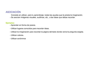 ASOCIACIÓN
Consiste en utilizar, para tu aprendizaje, todas las ayudas que te presta la imaginación.
- Se asocian imágenes visuales, auditivas, etc., a las ideas que debas recordar.
Ejemplos:
- Aprender en forma de poesía.
- Utilizar lugares conocidos para recordar ideas.
- Utilizar la imaginación para recordar la página del texto donde venía la pregunta exigida.
- Utilizar colores.
- Utilizar acrónimos
 