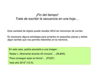 ¡Fin del tiempo!
Trata de escribir la secuencia en una hoja…
Esta cantidad de dígitos puede resultar difícil de memorizar de corrido.
Es necesaria alguna estrategia para juntarlos en pequeñas piezas y darles
algún sentido que nos permita retenerlos en la memoria.
En este caso, podría asociarlo a una imagen :
“Nadar L i Bremente durante 45 minutos”….(NLB45)
“Para conseguir estar en forma”… (PCEF)
“este año 2012″ (12 A)
 