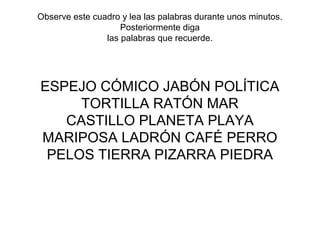 Observe este cuadro y lea las palabras durante unos minutos.
Posteriormente diga
las palabras que recuerde.
ESPEJO CÓMICO JABÓN POLÍTICA
TORTILLA RATÓN MAR
CASTILLO PLANETA PLAYA
MARIPOSA LADRÓN CAFÉ PERRO
PELOS TIERRA PIZARRA PIEDRA
 