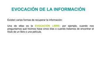 Existen varias formas de recuperar la información:
Una de ellas es la EVOCACIÓN LIBRE: por ejemplo, cuando nos
preguntamos qué hicimos hace cinco días o cuando tratamos de encontrar el
título de un libro o una película.
EVOCACIÓN DE LA INFORMACIÓN
 