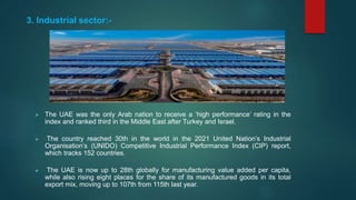 3. Industrial sector:-
 The UAE was the only Arab nation to receive a ‘high performance’ rating in the
index and ranked third in the Middle East after Turkey and Israel.
 The country reached 30th in the world in the 2021 United Nation’s Industrial
Organisation’s (UNIDO) Competitive Industrial Performance Index (CIP) report,
which tracks 152 countries.
 The UAE is now up to 28th globally for manufacturing value added per capita,
while also rising eight places for the share of its manufactured goods in its total
export mix, moving up to 107th from 115th last year.
 