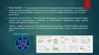 3. Real estate:- The development in the real estate and infrastructure sectors during the
recent year has contributed in making the country a global touristic destination. The contribution
of tourism in the Emirati GDP increased from 3% in the mid-1990s to more than 16.5% by the
end of 2010.
4. Business and Finance:- The UAE offers businesses a strong enabling environment: stable
political and macroeconomic conditions, a future-oriented Government, good general
infrastructure and ICT infrastructure.
5. Trade:- UAE is currently our 30th largest goods trading partner with $24.3 billion in total (two
way) goods trade during 2019. Goods export totaled $20 billion. Goods import totaled $4.3
billion.
Other factors
Local
market
and
export
Political and
Social
stability
Non-oil
sector
growth
 