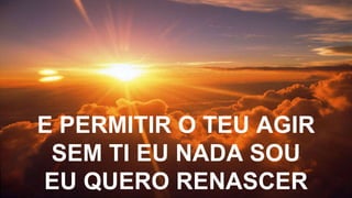 E PERMITIR O TEU AGIR
SEM TI EU NADA SOU
EU QUERO RENASCER
 