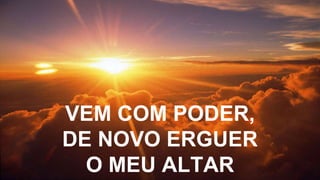 VEM COM PODER,
DE NOVO ERGUER
O MEU ALTAR
 