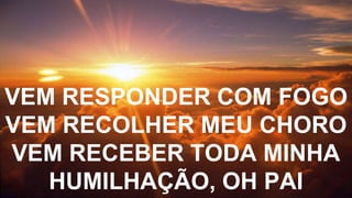 VEM RESPONDER COM FOGO
VEM RECOLHER MEU CHORO
VEM RECEBER TODA MINHA
HUMILHAÇÃO, OH PAI
 