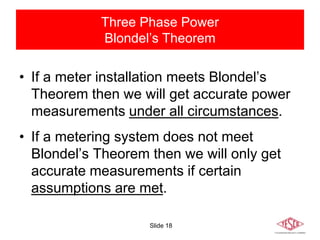 Slide 18
Three Phase Power
Blondel’s Theorem
• If a meter installation meets Blondel’s
Theorem then we will get accurate power
measurements under all circumstances.
• If a metering system does not meet
Blondel’s Theorem then we will only get
accurate measurements if certain
assumptions are met.
 