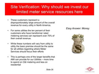 Slide 26
Site Verification: Why should we invest our
limited meter service resources here
• These customers represent a
disproportionately large amount of the overall
revenue for every utility in North America.
• For some utilities the ten percent of their
customers who have transformer rated
metering services can represent over 70% of
their overall revenue.
• While these numbers will vary from utility to
utility the basic premise should be the same
for all utilities regarding where Meter
Services should focus their efforts
• This is perhaps one of the larger benefits that
AMI can provide for our Utilities – more time
to spend on C&I metering and less on
residential
Easy Answer: Money.
 