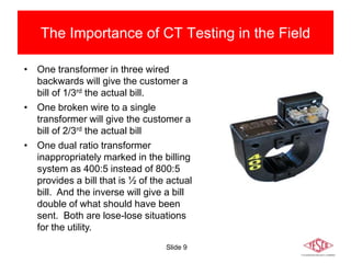 Slide 9
The Importance of CT Testing in the Field
• One transformer in three wired
backwards will give the customer a
bill of 1/3rd the actual bill.
• One broken wire to a single
transformer will give the customer a
bill of 2/3rd the actual bill
• One dual ratio transformer
inappropriately marked in the billing
system as 400:5 instead of 800:5
provides a bill that is ½ of the actual
bill. And the inverse will give a bill
double of what should have been
sent. Both are lose-lose situations
for the utility.
 