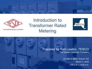 Slide 110/02/2012 Slide 1
Introduction to
Transformer Rated
Metering
Prepared by Tom Lawton, TESCO
The Eastern Specialty Company
for MEUA Meter School 102
March 3, 2020
3:00 p.m. – 4:00 p.m.
 