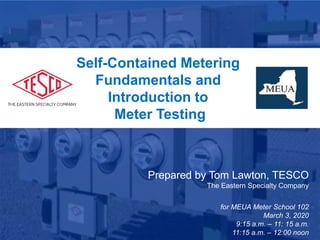 1
January 28, 2019
Atlanta, GA
Self-Contained Metering
Fundamentals and
Introduction to
Meter Testing
Prepared by Tom Lawton, TESCO
The Eastern Specialty Company
for MEUA Meter School 102
March 3, 2020
9:15 a.m. – 11: 15 a.m.
11:15 a.m. – 12:00 noon
 