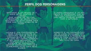 PERFIL DOS PERSONAGENS
Bernardo é um menino de 9
anos muito criativo e
curioso
que, apesar de ter pais
atenciosos, se sente muito
solitário na nova cidade para
onde sua família acaba de se
mudar.
O Amigo Imaginário é um Ser
gentil e misterioso, vive no
meio da floresta e possui
uma certa conexão especial
com a natureza.
Luciana é uma professora da
rede pública e amante da
literatura. Tem 36 anos e é
originalmente de Manaus e
vive com seu marido Roberto
e seu filho Bernardo. Vive
ocupada com a rotina
exigente de professora,
sempre corrigindo provas e
planejando aulas para seus
alunos.
Roberto é um farmacêutico
de 35 anos, ficcionado por
organização é a pessoa que
cuida da casa. Atualmente de
férias e vive tentando tirar
seu filho de casa.
 