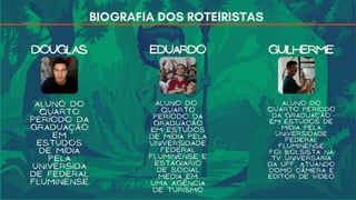 BIOGRAFIA DOS ROTEIRISTAS
DOUGLAS EDUARDO GUILHERME
ALUNO DO
QUARTO
Período da
graduação
em
estudos
de mídia
pela
universida
de federal
fluminense
ALUNO DO
QUARTO
PERÍODO DA
GRADUAÇÃO
EM ESTUDOS
DE MÍDIA PELA
UNIVERSIDADE
FEDERAL
FLUMINENSE E
ESTÁGIARIO
DE SOCIAL
MEDIA EM
UMA AGÊNCIA
DE TURISMO
ALUNO DO
QUARTO PERÍODO
DA GRADUAÇÃO
EM ESTUDOS DE
MÍDIA PELA
UNIVERSIDADE
FEDERAL
FLUMINENSE
foi bolsista na
tv universária
da uff, aTUANDO
como câmera e
editor de vídeo
 