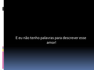 E eu não tenho palavras para descrever esse
                   amor!
 