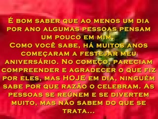É bom saber que ao menos um diaÉ bom saber que ao menos um dia
por ano algumas pessoas pensampor ano algumas pessoas pensam
um pouco em mim.um pouco em mim.
Como você sabe, há muitos anosComo você sabe, há muitos anos
começaram a festejar meucomeçaram a festejar meu
aniversário. No começo, pareciamaniversário. No começo, pareciam
compreender e agradecer o que fizcompreender e agradecer o que fiz
por eles, mas HOJE em dia, ninguémpor eles, mas HOJE em dia, ninguém
sabe por que razão o celebram. Assabe por que razão o celebram. As
pessoas se reúnem e se divertempessoas se reúnem e se divertem
muito, mas não sabem do que semuito, mas não sabem do que se
trata...trata...
 