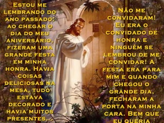 Estou meEstou me
lembrando dolembrando do
ano passado:ano passado:
ao chegar oao chegar o
dia do meudia do meu
aniversário,aniversário,
fizeram umafizeram uma
grande festagrande festa
em minhaem minha
honra. Haviahonra. Havia
coisascoisas
deliciosas nadeliciosas na
mesa, tudomesa, tudo
estavaestava
decorado edecorado e
havia muitoshavia muitos
presentes...presentes...
Não meNão me
convidaram!convidaram!
Eu era oEu era o
convidado deconvidado de
honra ehonra e
ninguém seninguém se
lembrou de melembrou de me
convidar! Aconvidar! A
festa era parafesta era para
mim e quandomim e quando
chegou ochegou o
grande dia,grande dia,
fecharam afecharam a
porta na minhaporta na minha
cara. Bem quecara. Bem que
eu queria
 