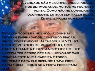 A verdade não me surpreendeu porque,
nos últimos anos, muitos me fecham a
porta. Como não me convidaram,
ocorreu-me entrar sem fazer ruído.
Entrei e fiquei num cantinho.
Estavam todos brindando, alguns já
estavam embriagados, contando piadas,
rindo, divertindo-se. Aí chegou um VELHO
GORDO, VESTIDO DE VERMELHO, COM
BARBA BRANCA E GRITANDO: HO! HO! HO!.
Parecia ter bebido demais... Deixou-se cair
pesadamente numa cadeira e todos
correram para ele dizendo: Papai Noel!
Papai Noel! – como se a festa fosse para
ele!
 