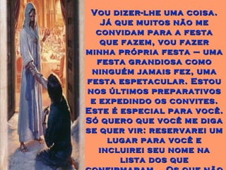 Vou dizer-lhe uma coisa.Vou dizer-lhe uma coisa.
Já que muitos não meJá que muitos não me
convidam para a festaconvidam para a festa
que fazem, vou fazerque fazem, vou fazer
minha própria festa – umaminha própria festa – uma
festa grandiosa comofesta grandiosa como
ninguém jamais fez, umaninguém jamais fez, uma
festa espetacular. Estoufesta espetacular. Estou
nos últimos preparativosnos últimos preparativos
e expedindo os convites.e expedindo os convites.
Este é especial para você.Este é especial para você.
Só quero que você me digaSó quero que você me diga
se quer vir: reservarei umse quer vir: reservarei um
lugar para você elugar para você e
incluirei seu nome naincluirei seu nome na
lista dos quelista dos que
 