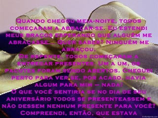 Quando chegou meia-noite, todos
começaram a abraçar-se. Eu estendi
meus braços esperando que alguém me
abraçasse... Quer saber? Ninguém me
abraçou.
De repente, todos começaram a
entregar presentes. Um a um, os
pacotes foram sendo abertos. Cheguei
perto para ver se, por acaso, havia
algum para mim – nada!
O que você sentiria se no dia de seu
aniversário todos se presenteassem e
não dessem nenhum presente para você?
Compreendi, então, que estava
 