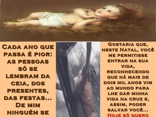 Cada ano queCada ano que
passa é pior:passa é pior:
as pessoasas pessoas
só sesó se
lembram dalembram da
ceia, dosceia, dos
presentes,presentes,
das festas...das festas...
De mimDe mim
ninguém seninguém se
Gostaria que,Gostaria que,
neste Natal, vocêneste Natal, você
me permitisseme permitisse
entrar na suaentrar na sua
vida,vida,
reconhecendoreconhecendo
que há mais deque há mais de
dois mil anos vimdois mil anos vim
ao mundo paraao mundo para
lhe dar minhalhe dar minha
vida na cruz e,vida na cruz e,
assim, poderassim, poder
salvar você...salvar você...
Hoje só queroHoje só quero
 