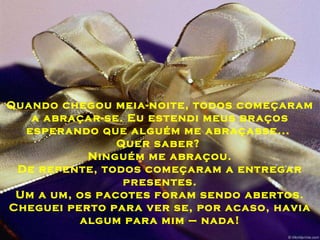 Quando chegou meia-noite, todos começaram a abraçar-se. Eu estendi meus braços esperando que alguém me abraçasse...  Quer saber?  Ninguém me abraçou. De repente, todos começaram a entregar presentes. Um a um, os pacotes foram sendo abertos. Cheguei perto para ver se, por acaso, havia algum para mim – nada! 