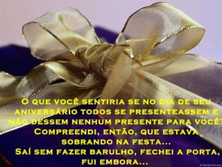O que você sentiria se no dia de seu aniversário todos se presenteassem e não dessem nenhum presente para você? Compreendi, então, que estava sobrando na festa... Saí sem fazer barulho, fechei a porta, fui embora...  