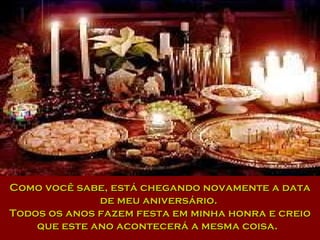 Como você sabe, está chegando novamente a data de meu aniversário.  Todos os anos fazem festa em minha honra e creio que este ano acontecerá a mesma coisa.  