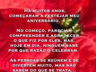 Há muitos anos, começaram a festejar meu aniversário.  No começo, pareciam compreender e agradecer o que fiz por eles, mas, hoje em dia, ninguém sabe por que razão o celebram.  As pessoas se reúnem e se divertem muito, mas não sabem do que se trata... 