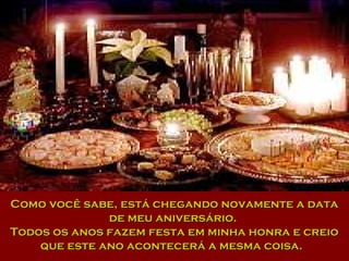 Como você sabe, está chegando novamente a dataComo você sabe, está chegando novamente a data
de meu aniversário.de meu aniversário.
Todos os anos fazem festa em minha honra e creioTodos os anos fazem festa em minha honra e creio
que este ano acontecerá a mesma coisa.que este ano acontecerá a mesma coisa.
 