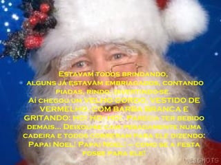 Estavam todos brindando,
alguns já estavam embriagados, contando
piadas, rindo, divertindo-se.
Aí chegou um VELHO GORDO, VESTIDO DE
VERMELHO, COM BARBA BRANCA E
GRITANDO: HO! HO! HO!. Parecia ter bebido
demais... Deixou-se cair pesadamente numa
cadeira e todos correram para ele dizendo:
Papai Noel! Papai Noel! – como se a festa
fosse para ele!
 
