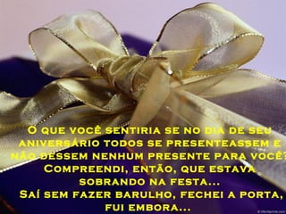 O que você sentiria se no dia de seu
aniversário todos se presenteassem e
não dessem nenhum presente para você?
Compreendi, então, que estava
sobrando na festa...
Saí sem fazer barulho, fechei a porta,
fui embora...
 