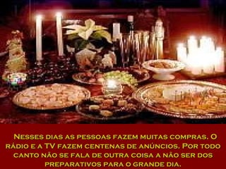 Nesses dias as pessoas fazem muitas compras. O rádio e a TV fazem centenas de anúncios. Por todo canto não se fala de outra coisa a não ser dos preparativos para o grande dia. 