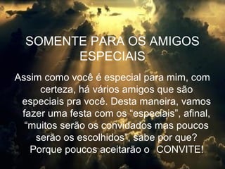 SOMENTE PARA OS AMIGOS
ESPECIAIS
Assim como você é especial para mim, com
certeza, há vários amigos que são
especiais pra você. Desta maneira, vamos
fazer uma festa com os “especiais”, afinal,
“muitos serão os convidados mas poucos
serão os escolhidos”, sabe por que?
Porque poucos aceitarão o CONVITE!
 