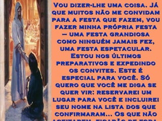 Vou dizer-lhe uma coisa. JáVou dizer-lhe uma coisa. Já
que muitos não me convidamque muitos não me convidam
para a festa que fazem, voupara a festa que fazem, vou
fazer minha própria festafazer minha própria festa
– uma festa grandiosa– uma festa grandiosa
como ninguém jamais fez,como ninguém jamais fez,
uma festa espetacular.uma festa espetacular.
Estou nos últimosEstou nos últimos
preparativos e expedindopreparativos e expedindo
os convites. Este éos convites. Este é
especial para você. Sóespecial para você. Só
quero que você me diga sequero que você me diga se
quer vir: reservarei umquer vir: reservarei um
lugar para você e incluireilugar para você e incluirei
seu nome na lista dos queseu nome na lista dos que
confirmaram... Os que nãoconfirmaram... Os que não
 